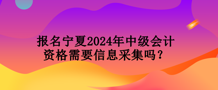 報名寧夏2024年中級會計資格需要信息采集嗎？