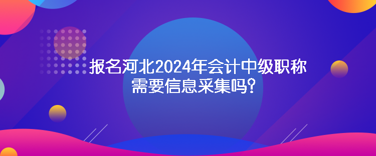 報名河北2024年會計中級職稱需要信息采集嗎？