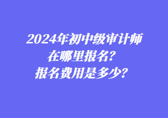 2024年初中級(jí)審計(jì)師在哪里報(bào)名？報(bào)名費(fèi)用是多少？