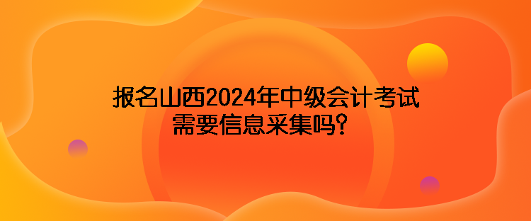 報名山西2024年中級會計考試需要信息采集嗎？