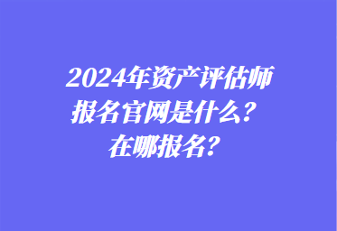 2024年資產(chǎn)評(píng)估師報(bào)名官網(wǎng)是什么？在哪報(bào)名？