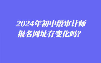 2024年初中級(jí)審計(jì)師報(bào)名網(wǎng)址有變化嗎？