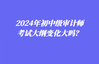 2024年初中級(jí)審計(jì)師考試大綱變化大嗎？