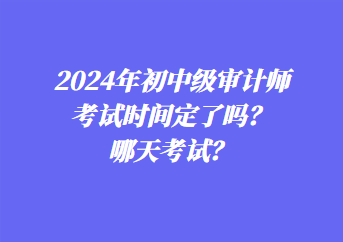 2024年初中級審計師考試時間定了嗎？哪天考試？