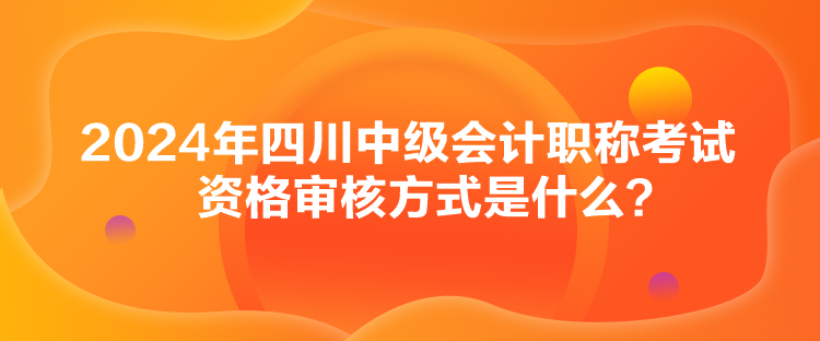 2024年四川中級會計職稱考試資格審核方式是什么？