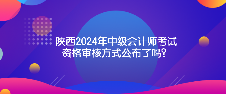 陜西2024年中級會計師考試資格審核方式公布了嗎？