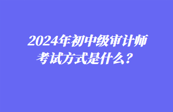 2024年初中級(jí)審計(jì)師考試方式是什么？