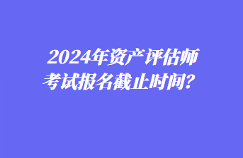 2024年資產(chǎn)評估師考試報名截止時間？