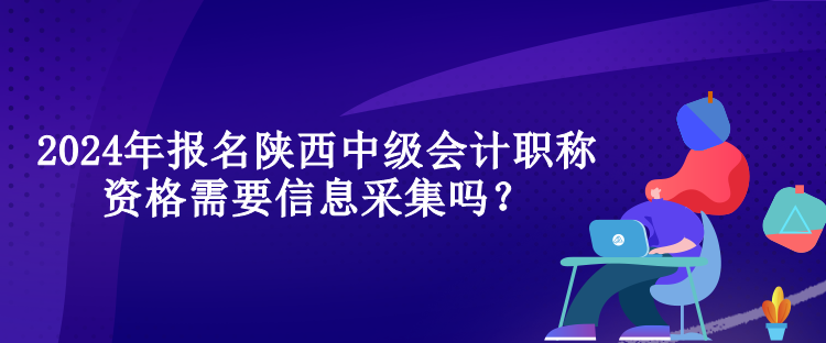 2024年報名陜西中級會計職稱資格需要信息采集嗎？