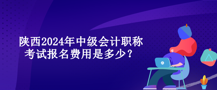 陜西2024年中級會計職稱考試報名費用是多少？