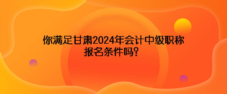 你滿足甘肅2024年會計中級職稱報名條件嗎？