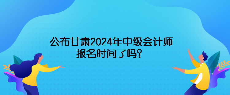 公布甘肅2024年中級會計師報名時間了嗎？