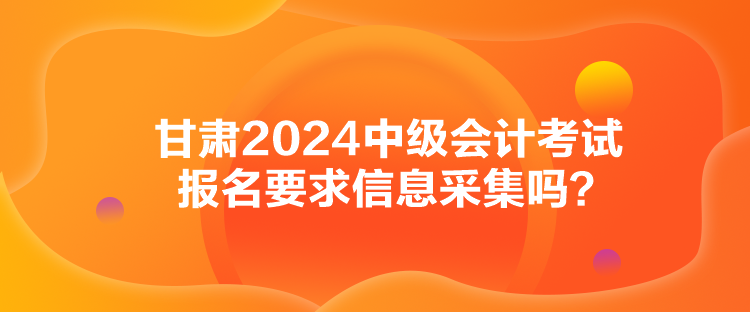 甘肅2024中級會計考試報名要求信息采集嗎？