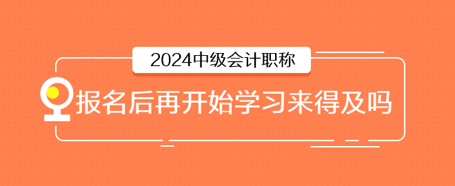 2024年中級(jí)會(huì)計(jì)6月報(bào)名，報(bào)名后再開始學(xué)習(xí)來得及嗎