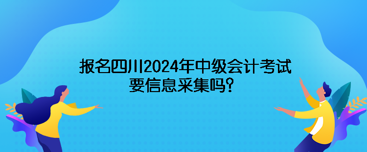 報名四川2024年中級會計考試需要信息采集嗎？