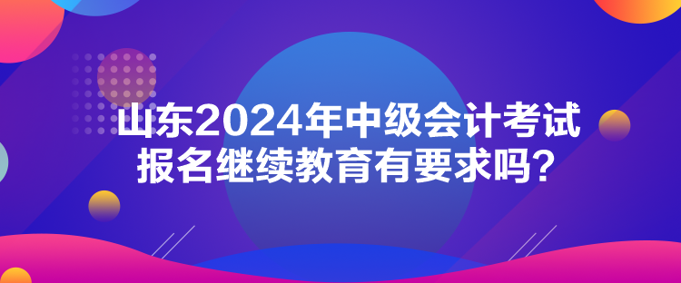 山東2024年中級會計(jì)考試報(bào)名繼續(xù)教育有要求嗎？