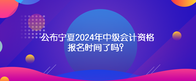 公布寧夏2024年中級會計資格報名時間了嗎？