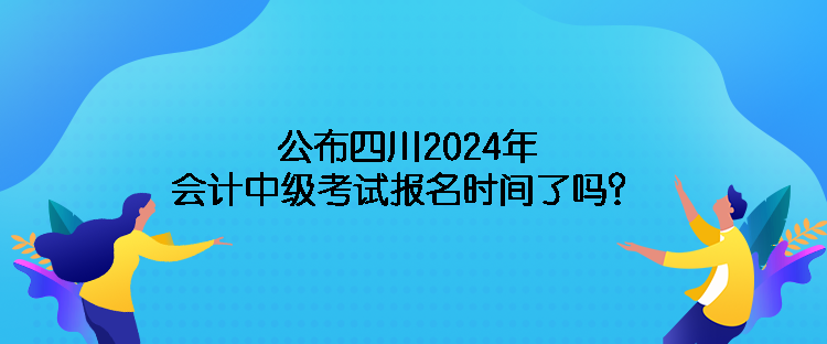 公布四川2024年會計中級考試報名時間了嗎？