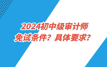 2024初中級(jí)審計(jì)師免試條件？具體要求？