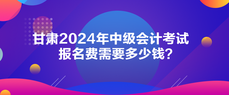 甘肅2024年中級會計考試報名費(fèi)需要多少錢？