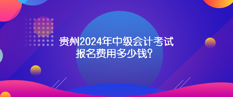 貴州2024年中級會計考試報名費用多少錢？