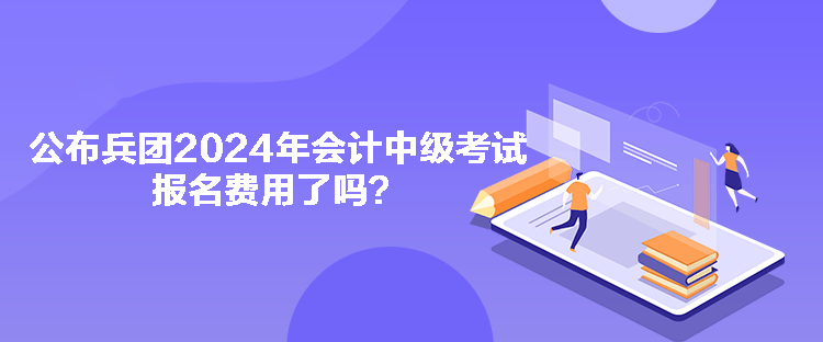 公布兵團2024年會計中級考試報名費用了嗎？