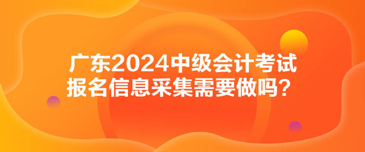 廣東2024中級(jí)會(huì)計(jì)考試報(bào)名信息采集需要做嗎？