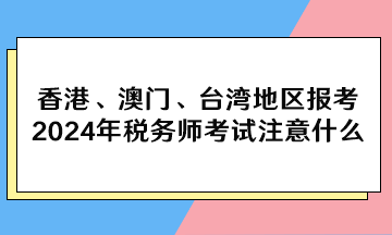 香港、澳門、臺灣地區(qū)報考2024年稅務(wù)師考試注意什么？