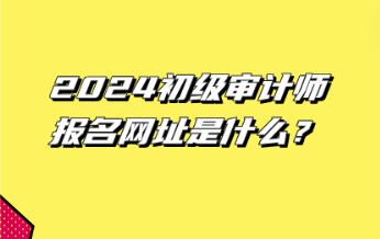 2024初級(jí)審計(jì)師報(bào)名網(wǎng)址是什么？