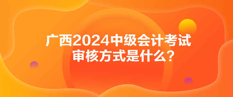 廣西2024中級會計考試審核方式是什么？