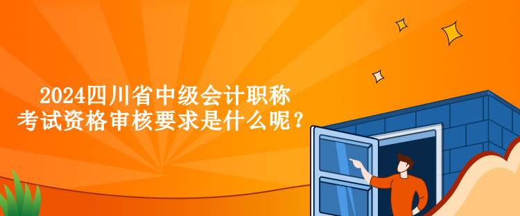 2024四川省中級會計職稱考試資格審核要求是什么呢？