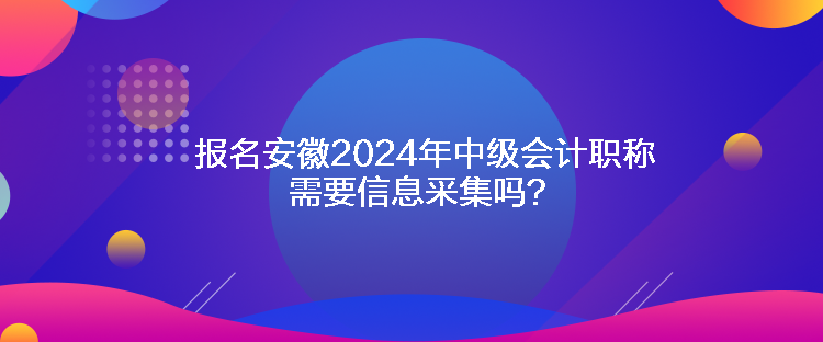 報名安徽2024年中級會計職稱需要信息采集嗎？