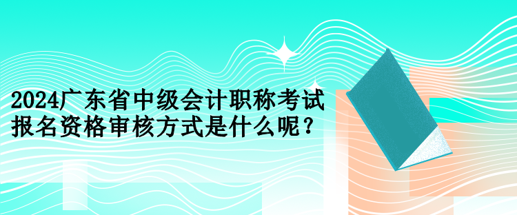 2024廣東省中級會計職稱考試報名資格審核方式是什么呢？