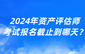 2024年資產(chǎn)評(píng)估師考試報(bào)名截止到哪天？