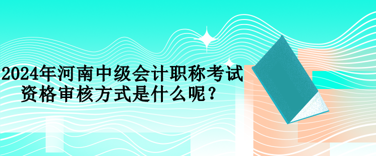 2024年河南中級會計職稱考試資格審核方式是什么呢？