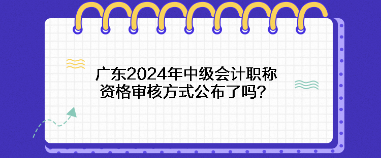 廣東2024年中級會計職稱資格審核方式公布了嗎？