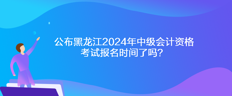 公布黑龍江2024年中級會計資格考試報名時間了嗎？