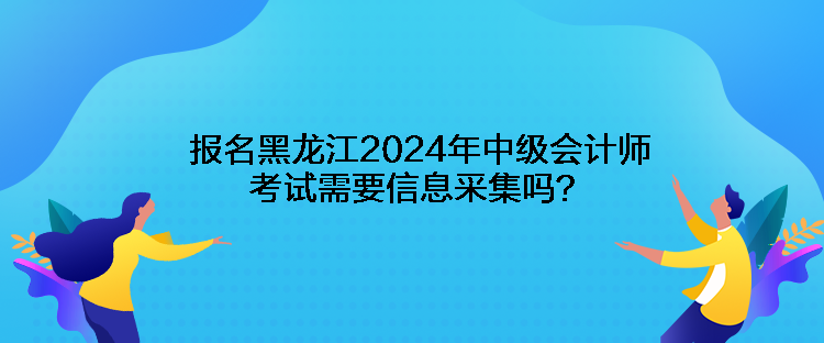 報名黑龍江2024年中級會計師考試需要信息采集嗎？