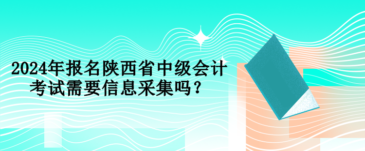 2024年報名陜西省中級會計考試需要信息采集嗎？