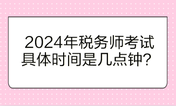 2024年稅務(wù)師考試具體時間是幾點鐘開始？