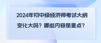 2024年初中級經(jīng)濟師考試大綱變化大嗎？哪些內(nèi)容是重點？