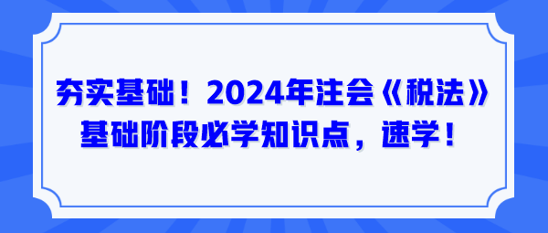 夯實(shí)基礎(chǔ)！2024年注會(huì)《稅法》基礎(chǔ)階段必學(xué)知識(shí)點(diǎn)，速學(xué)！