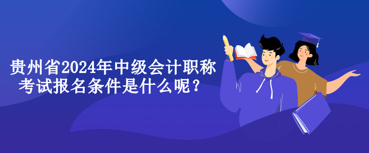 貴州省2024年中級會計職稱考試報名條件是什么呢？