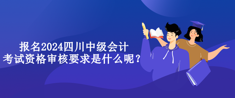 報名2024四川中級會計考試資格審核要求是什么呢？