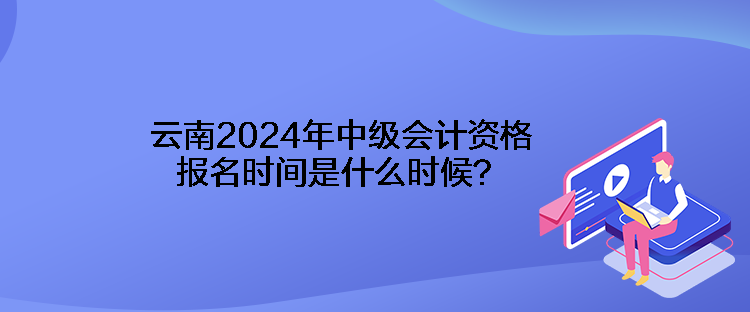 云南2024年中級會計資格報名時間是什么時候？