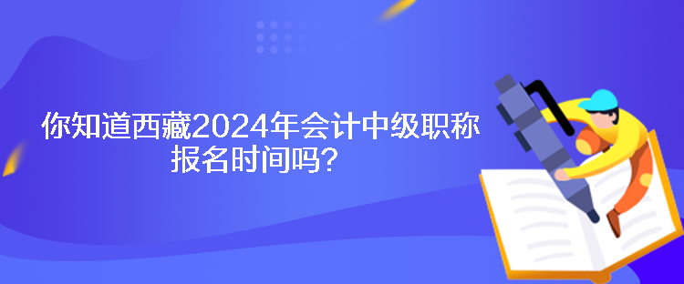 你知道西藏2024年會計中級職稱報名時間嗎？