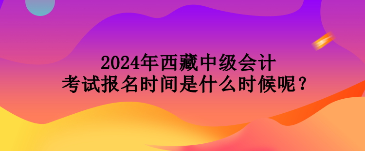 2024年西藏中級會計考試報名時間是什么時候呢？