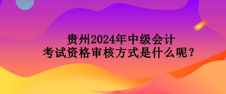 貴州2024年中級會計(jì)考試資格審核方式是什么呢？