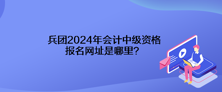 兵團(tuán)2024年會(huì)計(jì)中級(jí)資格報(bào)名網(wǎng)址是哪里？