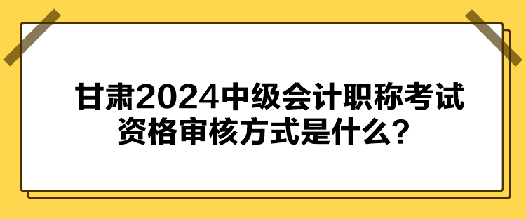 甘肅2024中級(jí)會(huì)計(jì)職稱考試資格審核方式是什么？